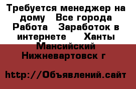 Требуется менеджер на дому - Все города Работа » Заработок в интернете   . Ханты-Мансийский,Нижневартовск г.